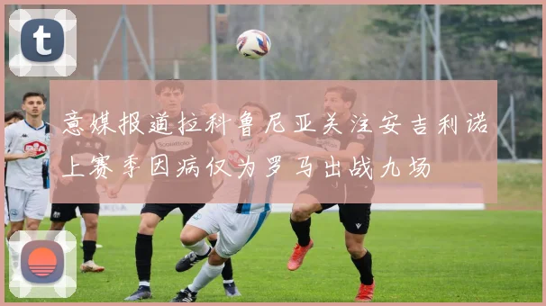 意媒报道拉科鲁尼亚关注安吉利诺上赛季因病仅为罗马出战九场