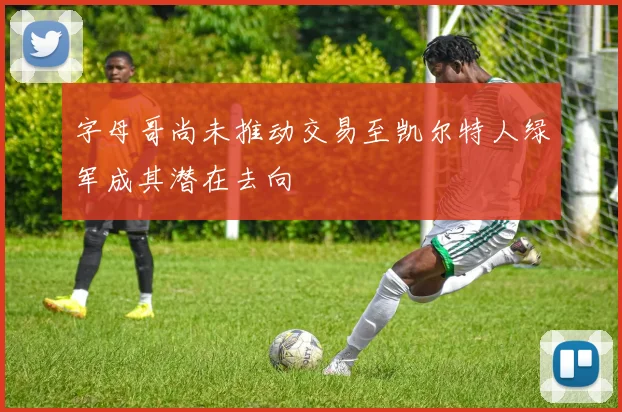 字母哥尚未推动交易至凯尔特人绿军成其潜在去向