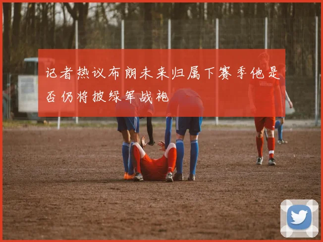 记者热议布朗未来归属下赛季他是否仍将披绿军战袍
