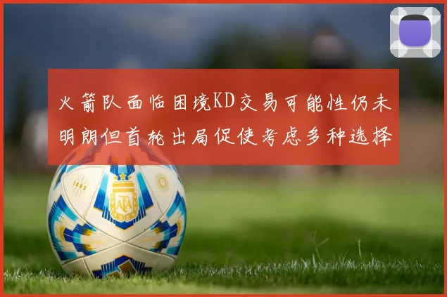 火箭队面临困境KD交易可能性仍未明朗但首轮出局促使考虑多种选择