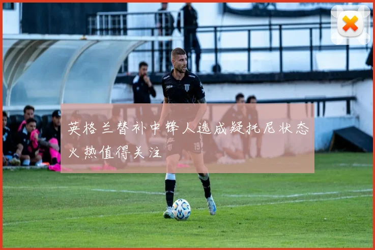 英格兰替补中锋人选成疑托尼状态火热值得关注
