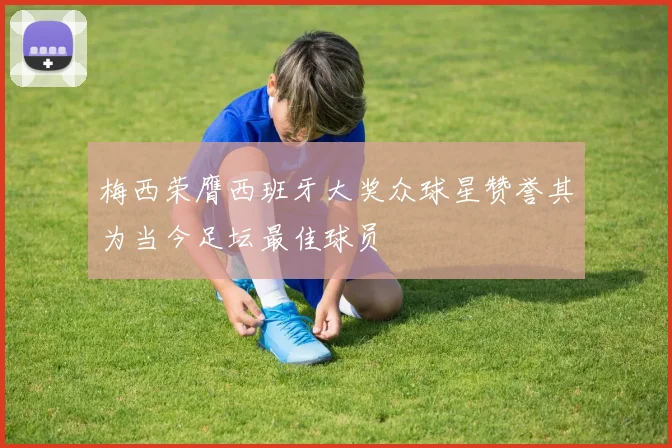 梅西荣膺西班牙大奖众球星赞誉其为当今足坛最佳球员