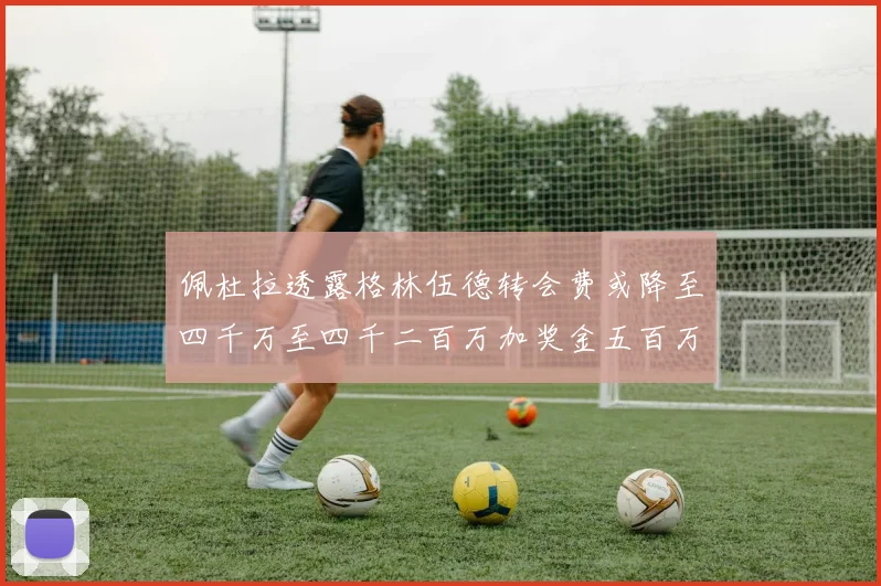 佩杜拉透露格林伍德转会费或降至四千万至四千二百万加奖金五百万至六百万