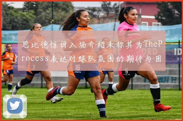 恩比德惊讶入场介绍未称其为TheProcess表达对球队氛围的期待与困惑