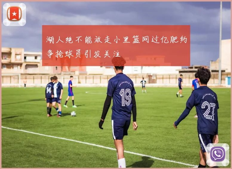 湖人绝不能放走小里篮网过亿肥约争抢球员引发关注