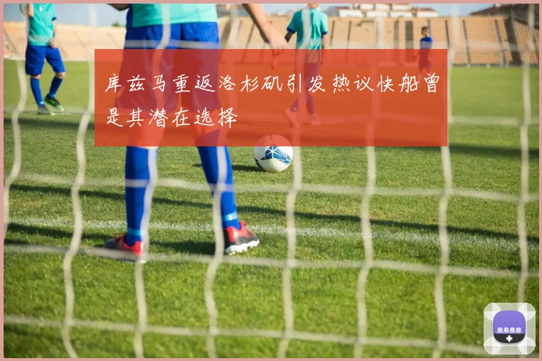 库兹马重返洛杉矶引发热议快船曾是其潜在选择