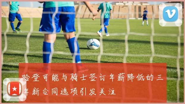 哈登可能与骑士签订年薪降低的三年新合同选项引发关注