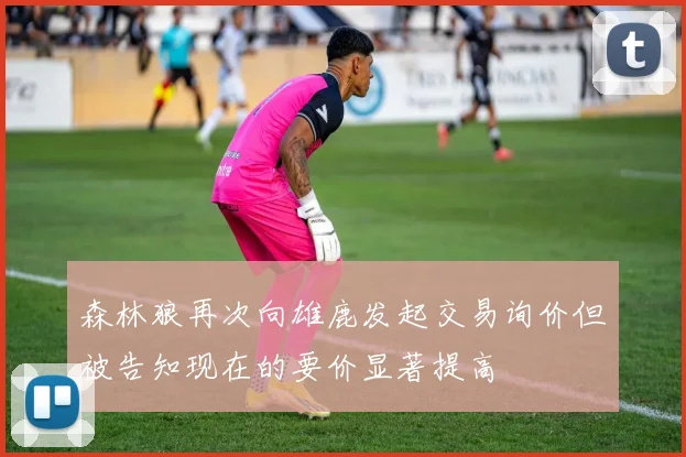 森林狼再次向雄鹿发起交易询价但被告知现在的要价显著提高