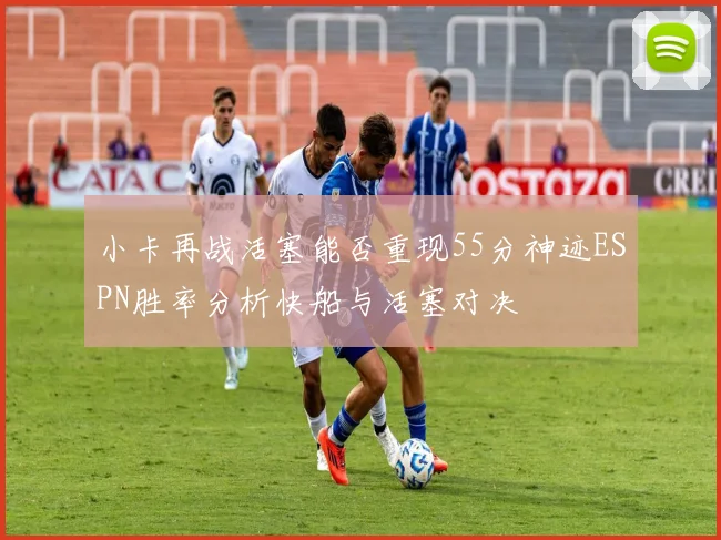 小卡再战活塞能否重现55分神迹ESPN胜率分析快船与活塞对决