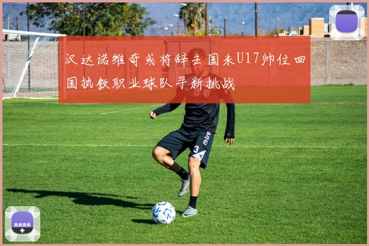 汉达诺维奇或将辞去国米U17帅位回国执教职业球队寻新挑战
