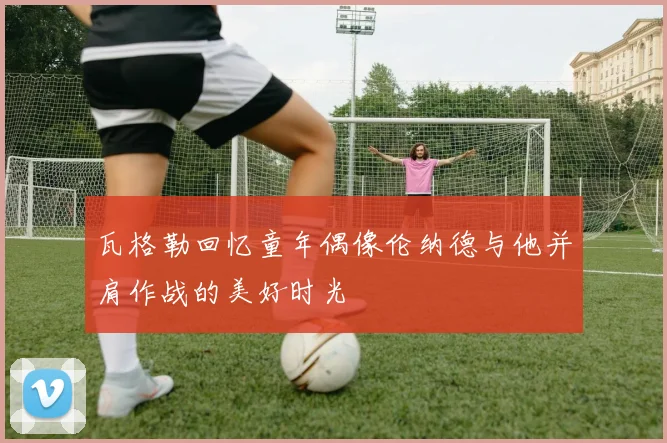 瓦格勒回忆童年偶像伦纳德与他并肩作战的美好时光