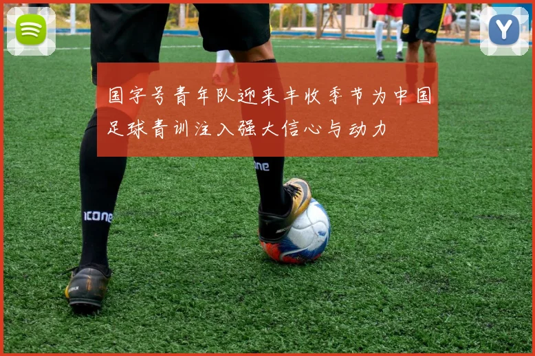 国字号青年队迎来丰收季节为中国足球青训注入强大信心与动力