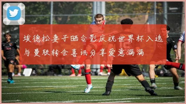 埃德松妻子晒合影庆祝世界杯入选与曼联转会喜讯分享爱意满满