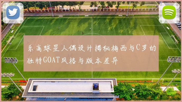乐高球星人偶设计揭秘梅西与C罗的独特GOAT风格与版本差异