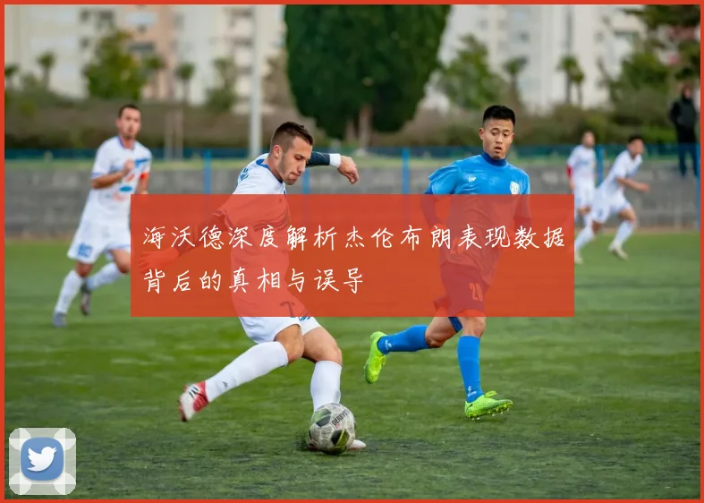 海沃德深度解析杰伦布朗表现数据背后的真相与误导