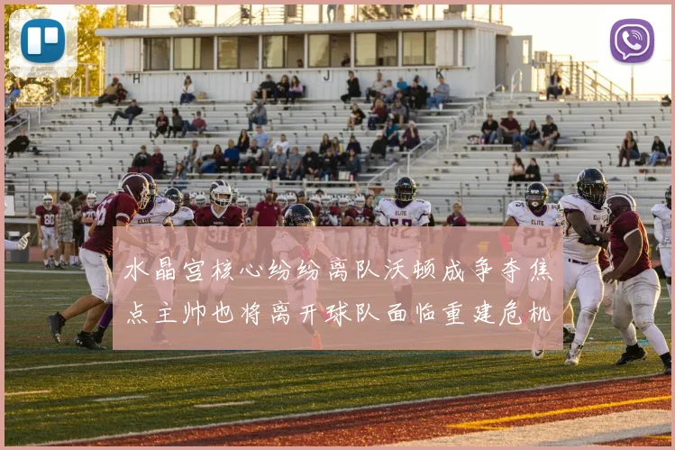 水晶宫核心纷纷离队沃顿成争夺焦点主帅也将离开球队面临重建危机