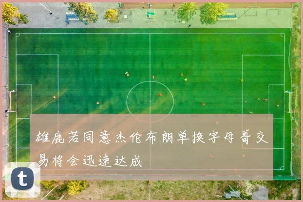 雄鹿若同意杰伦布朗单换字母哥交易将会迅速达成