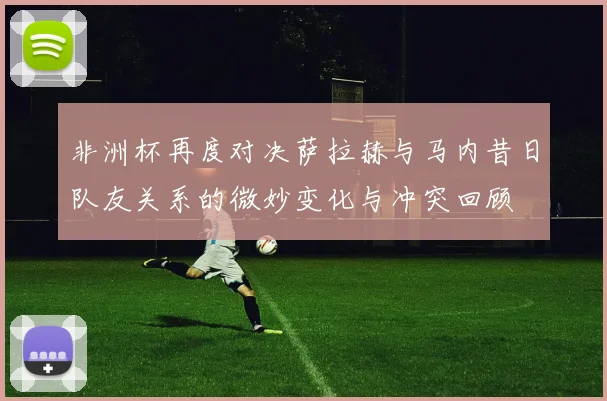 非洲杯再度对决萨拉赫与马内昔日队友关系的微妙变化与冲突回顾