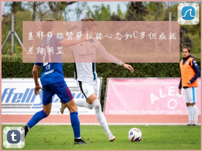 基耶萨称赞萨拉赫心态如C罗但成就差距明显